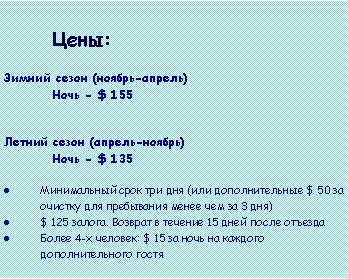 Text Box: 			Цены:Зимний сезон (ноябрь-апрель)Ночь - $ 155

Летний сезон (апрель-ноябрь)Ночь - $ 135
Минимальный срок три дня (или дополнительные $ 50 за очистку для пребывания менее чем за 3 дня)$ 125 залога. Возврат в течение 15 дней после отъездаБолее 4-х человек: $ 15 за ночь на каждого дополнительного гостя 